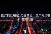 国产网红在线_电影频道，国产网红在线_电影频道_
