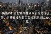 笑出声！青柠直播免费观看的奇怪操作，青柠直播观看免费播放高清版app下载