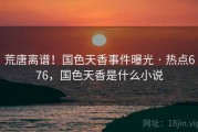 荒唐离谱！国色天香事件曝光 · 热点676，国色天香是什么小说