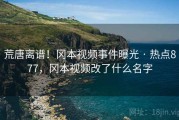 荒唐离谱！冈本视频事件曝光 · 热点877，冈本视频改了什么名字