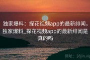 独家爆料：探花视频app的最新绯闻，独家爆料_探花视频app的最新绯闻是真的吗
