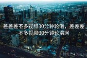 差差差不多视频30分钟轮滑，差差差不多视频30分钟轮滑网