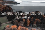 独家揭秘：杏吧app娱乐观察，杏吧appiostestflight