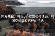 网友热议：韩国g奶空姐相关话题，韩国空姐竟有这样的待遇