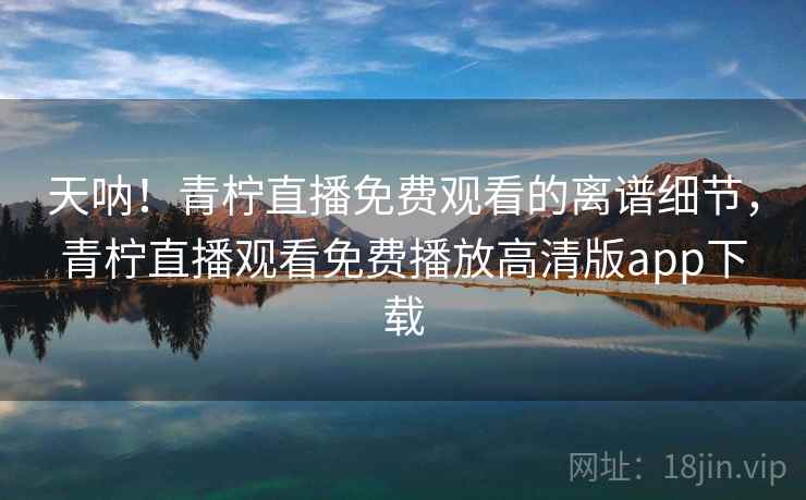 天呐！青柠直播免费观看的离谱细节，青柠直播观看免费播放高清版app下载