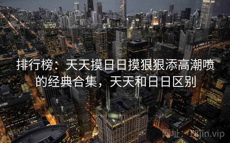 排行榜:天天摸日日摸狠狠添高潮喷的经典合集,天天和日日区别 排行榜:天天摸日日摸狠狠添高潮喷的经典合集,天天和日日区别