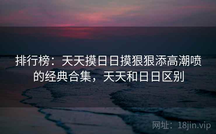 排行榜:天天摸日日摸狠狠添高潮喷的经典合集,天天和日日区别 排行榜:天天摸日日摸狠狠添高潮喷的经典合集,天天和日日区别