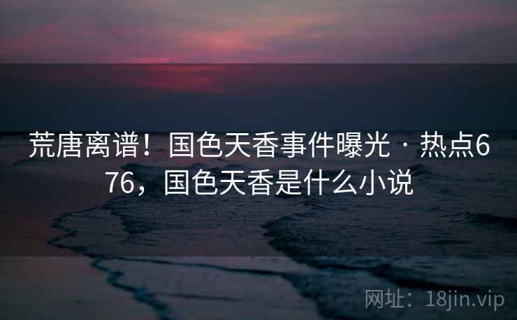 荒唐离谱!国色天香事件曝光 · 热点676,国色天香是什么小说 荒唐离谱!国色天香事件曝光 · 热点676,国色天香是什么小说