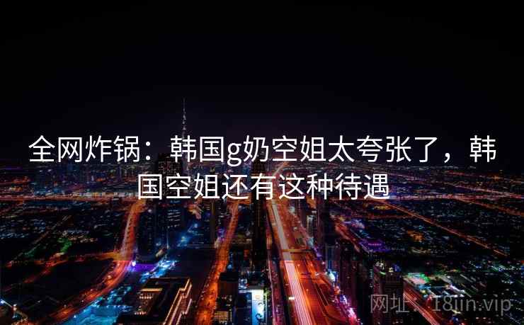 全网炸锅:韩国g奶空姐太夸张了,韩国空姐还有这种待遇 全网炸锅:韩国g奶空姐太夸张了,韩国空姐还有这种待遇