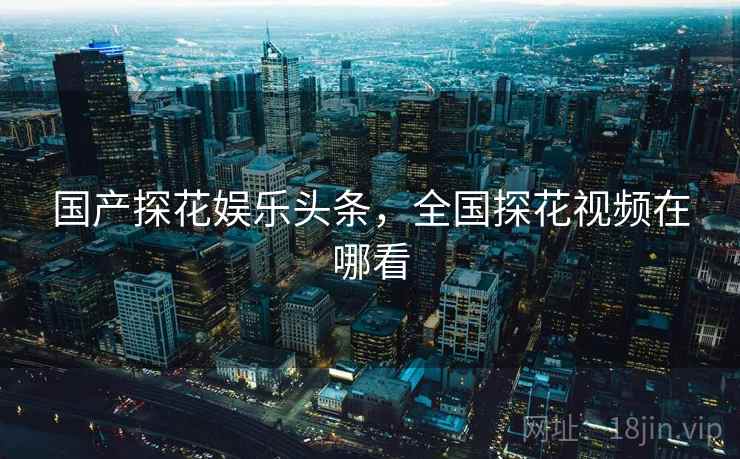 国产探花娱乐头条,全国探花视频在哪看 国产探花娱乐头条,全国探花视频在哪看