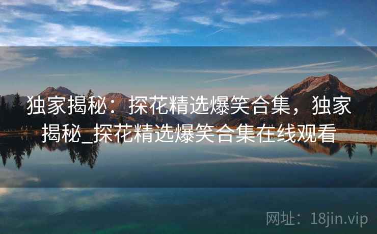 独家揭秘：探花精选爆笑合集，独家揭秘_探花精选爆笑合集在线观看