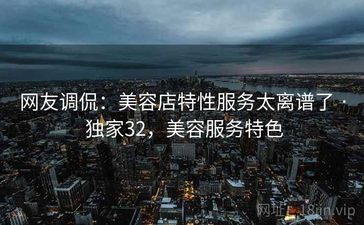 网友调侃：美容店特性服务太离谱了 · 独家32，美容服务特色