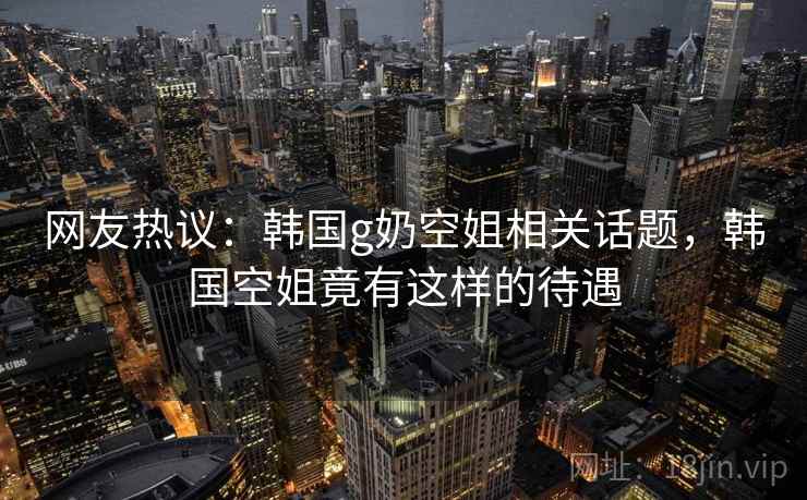 网友热议：韩国g奶空姐相关话题，韩国空姐竟有这样的待遇