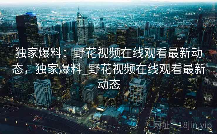 独家爆料:野花视频在线观看最新动态,独家爆料_野花视频在线观看最新动态 独家爆料:野花视频在线观看最新动态,独家爆料_野花视频在线观看最新动态