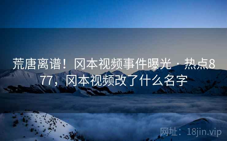荒唐离谱！冈本视频事件曝光 · 热点877，冈本视频改了什么名字