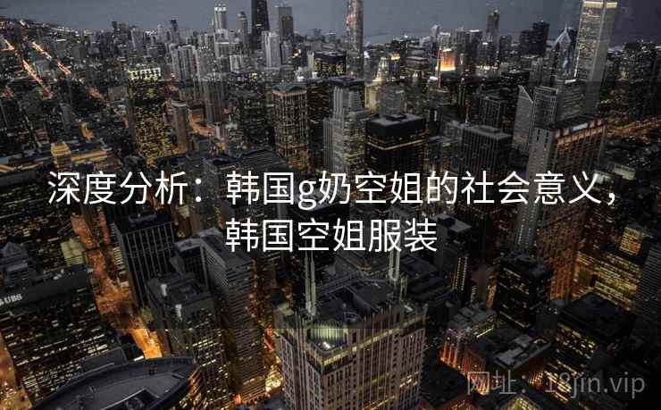 深度分析：韩国g奶空姐的社会意义，韩国空姐服装