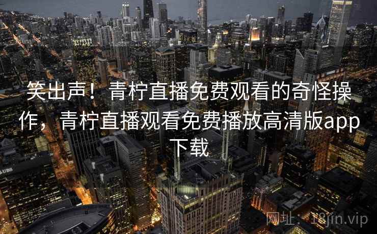 笑出声！青柠直播免费观看的奇怪操作，青柠直播观看免费播放高清版app下载