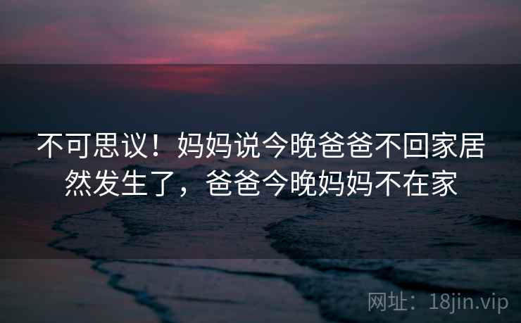 不可思议！妈妈说今晚爸爸不回家居然发生了，爸爸今晚妈妈不在家