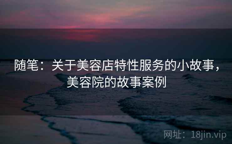 随笔:关于美容店特性服务的小故事,美容院的故事案例 随笔:关于美容店特性服务的小故事,美容院的故事案例