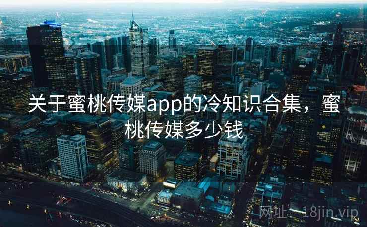 关于蜜桃传媒app的冷知识合集，蜜桃传媒多少钱