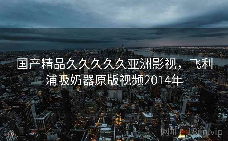 国产精品久久久久久亚洲影视,飞利浦吸奶器原版视频2014年 国产精品久久久久久亚洲影视,飞利浦吸奶器原版视频2014年