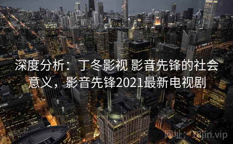 深度分析：丁冬影视 影音先锋的社会意义，影音先锋2021最新电视剧
