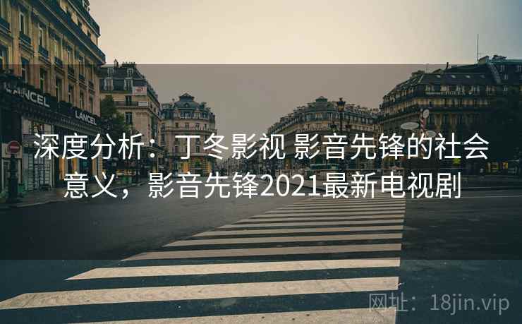 深度分析：丁冬影视 影音先锋的社会意义，影音先锋2021最新电视剧