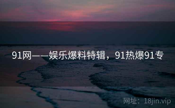 91网——娱乐爆料特辑,91热爆91专 91网——娱乐爆料特辑,91热爆91专