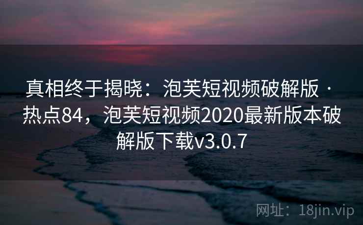 真相终于揭晓:泡芙短视频破解版 · 热点84,泡芙短视频2020最新版本破解版下载v3.0.7 真相终于揭晓:泡芙短视频破解版 · 热点84,泡芙短视频2020最新版本破解版下载v3.0.7