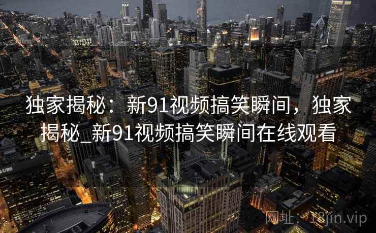 独家揭秘:新91视频搞笑瞬间,独家揭秘_新91视频搞笑瞬间在线观看 独家揭秘:新91视频搞笑瞬间,独家揭秘_新91视频搞笑瞬间在线观看