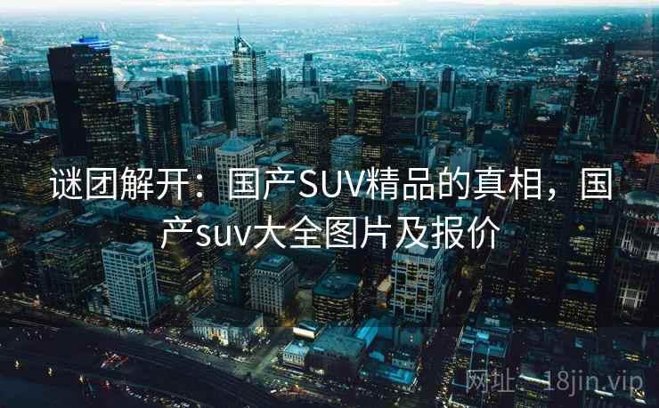 谜团解开:国产SUV精品的真相,国产suv大全图片及报价 谜团解开:国产SUV精品的真相,国产suv大全图片及报价