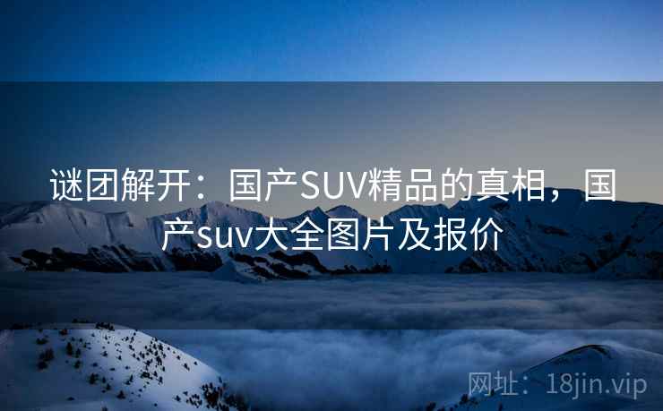 谜团解开:国产SUV精品的真相,国产suv大全图片及报价 谜团解开:国产SUV精品的真相,国产suv大全图片及报价